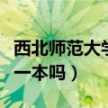 西北师范大学是一本院校吗（西北师范大学是一本吗）