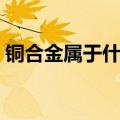 铜合金属于什么材料对人体有害吗（铜合金）
