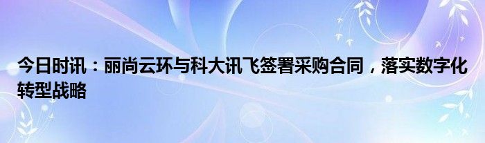 今日时讯：丽尚云环与科大讯飞签署采购合同，落实数字化转型战略