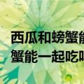 西瓜和螃蟹能一起吃吗会有反应吗（西瓜和螃蟹能一起吃吗）