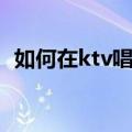 如何在ktv唱出好效果（怎么在ktv唱好歌）