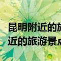 昆明附近的旅游景点有哪些地方好玩（昆明附近的旅游景点）