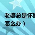 老婆总是怀疑老公出轨怎么办（怀疑老公出轨怎么办）