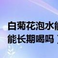 白菊花泡水能长期喝吗百度百科（白菊花泡水能长期喝吗）