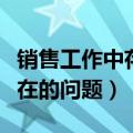 销售工作中存在的问题和困难（销售工作中存在的问题）