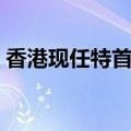 香港现任特首是谁担任（香港现任特首是谁）