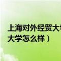 上海对外经贸大学怎么样翻译笔译好就业不（上海对外经贸大学怎么样）