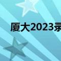 厦大2023录取分数线（厦门大学是几本）