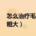 怎么治疗毛孔粗大 鼻子黑头（怎么治疗毛孔粗大）