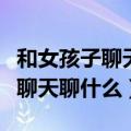 和女孩子聊天聊什么可以上升感情（和女孩子聊天聊什么）