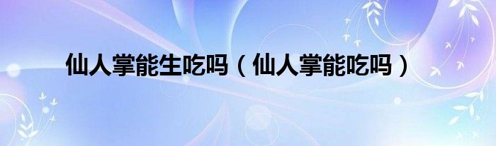仙人掌能生吃吗（仙人掌能吃吗）