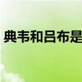 典韦和吕布是什么关系（典韦和吕布谁厉害）