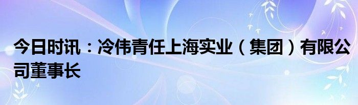 今日时讯：冷伟青任上海实业（集团）有限公司董事长