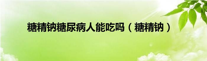 糖精钠糖尿病人能吃吗（糖精钠）