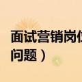 面试营销岗位问题及回答技巧（销售岗位面试问题）