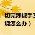 切完辣椒手又烧又疼怎么办（切过辣椒的手很烧怎么办）