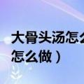 大骨头汤怎么做好吃家常做法视频（大骨头汤怎么做）