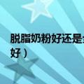 脱脂奶粉好还是全脂奶粉好成人（脱脂奶粉好还是全脂奶粉好）