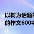 以树为话题的作文600字怎么写（以树为话题的作文600字）