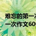难忘的第一次作文600字骑自行车（难忘的第一次作文600字）