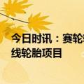 今日时讯：赛轮轮胎：拟投建墨西哥年产600万条半钢子午线轮胎项目