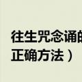 往生咒念诵的正确方法带回向（往生咒念诵的正确方法）