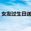 女友过生日送什么礼物好（送女友生日礼物）