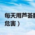 每天用芦荟胶的危害有多大（每天用芦荟胶的危害）