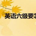 英语六级要怎么备考（英语六级怎么准备）