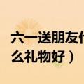 六一送朋友什么礼物好好吃的（六一送朋友什么礼物好）