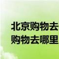 北京购物去哪里 北京逛街购物好去处（北京购物去哪里）