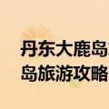 丹东大鹿岛旅游攻略 自驾游路线（丹东大鹿岛旅游攻略）