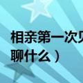 相亲第一次见面聊什么好呢（相亲第一次见面聊什么）