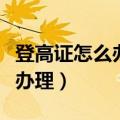登高证怎么办理需要多大岁数的（登高证怎么办理）