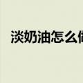 淡奶油怎么做成蛋糕奶油（淡奶油怎么做）