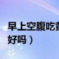早上空腹吃黄瓜有什么好处（早上空腹吃黄瓜好吗）