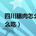 四川腊肉怎么吃前怎么处理方法（四川腊肉怎么吃）