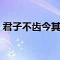 君子不齿今其智乃反不能及翻译（君子不齿）