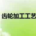 齿轮加工工艺流程介绍（齿轮加工工艺流程）