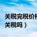 关税完税价格是完税价格吗（关税完税价格含关税吗）