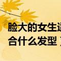 脸大的女生适合什么发型学生（脸大的女生适合什么发型）