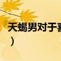 天蝎男对于喜欢的人（天蝎男面对喜欢的女人）