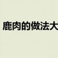 鹿肉的做法大全家常菜谱（鹿肉的做法大全）