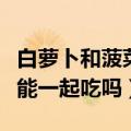 白萝卜和菠菜能一起吃吗孕妇（白萝卜和菠菜能一起吃吗）