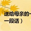 送给母亲的一段话不少于一百字（送给母亲的一段话）