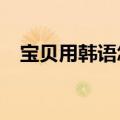 宝贝用韩语怎么说?（宝贝用韩语怎么说）