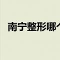 南宁整形哪个医院（南宁整形哪家医院好）