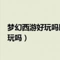 梦幻西游好玩吗既值得玩又不值得玩很有意思（梦幻西游好玩吗）
