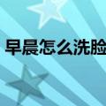 早晨怎么洗脸对皮肤好（怎么洗脸对皮肤好）