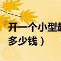 开一个小型超市大概多少钱（开一家小型超市多少钱）